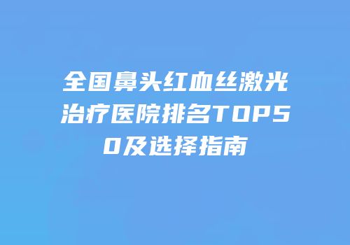 全国鼻头红血丝激光治疗医院排名TOP50及选择指南