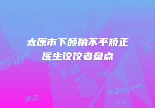 太原市下颌角不平矫正医生佼佼者盘点