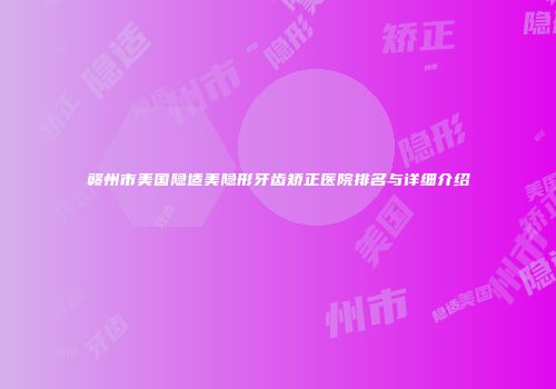 赣州市美国隐适美隐形牙齿矫正医院排名与详细介绍