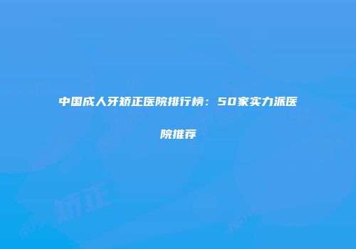 中国成人牙矫正医院排行榜：50家实力派医院推荐