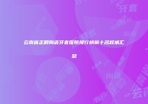 云南省正畸陶瓷牙套医院排行榜前十名权威汇总