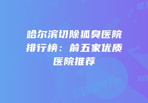 哈尔滨切除狐臭医院排行榜：前五家优质医院推荐