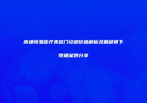 南通恒易医疗美容门诊部价格解析及磨颧骨下颚角案例分享
