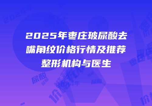 2025年枣庄玻尿酸去嘴角纹价格行情及推荐整形机构与医生