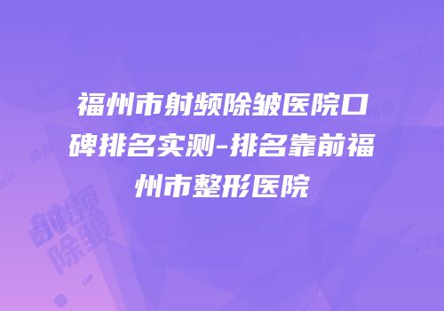 福州市射频除皱医院口碑排名实测-排名靠前福州市整形医院