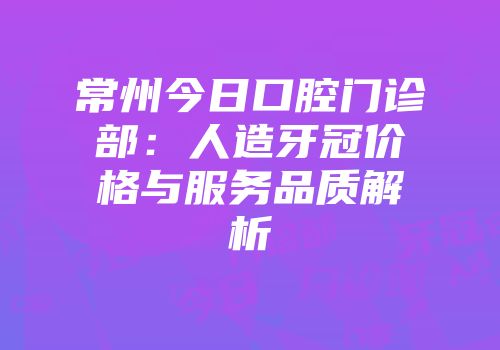 常州今日口腔门诊部：人造牙冠价格与服务品质解析