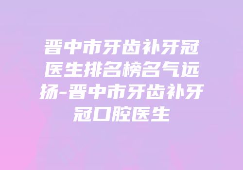 晋中市牙齿补牙冠医生排名榜名气远扬-晋中市牙齿补牙冠口腔医生