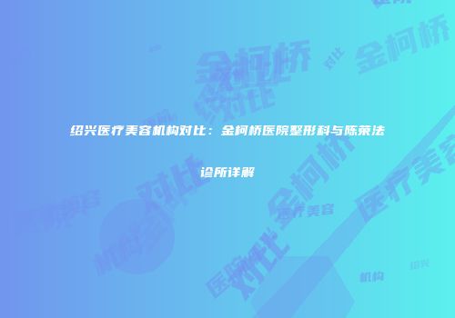 绍兴医疗美容机构对比：金柯桥医院整形科与陈荣法诊所详解