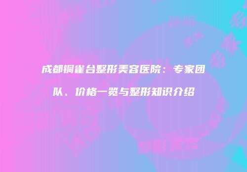 成都铜雀台整形美容医院：专家团队、价格一览与整形知识介绍