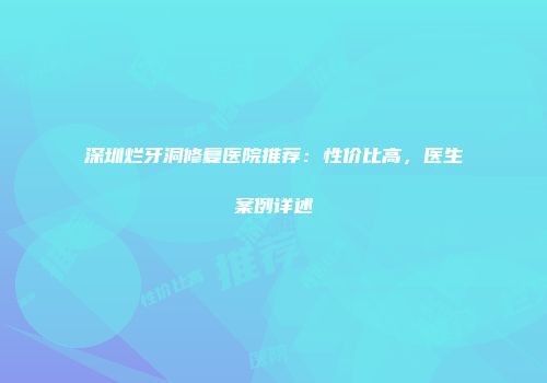深圳烂牙洞修复医院推荐：性价比高，医生案例详述