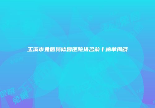 玉溪市兔唇鼻修复医院排名前十榜单揭晓