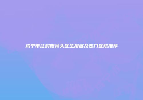 咸宁市注射隆鼻头医生排名及热门医院推荐