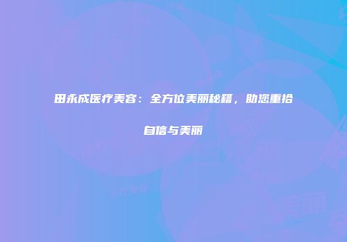 田永成医疗美容：全方位美丽秘籍，助您重拾自信与美丽