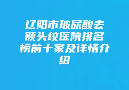 辽阳市玻尿酸去额头纹医院排名榜前十家及详情介绍