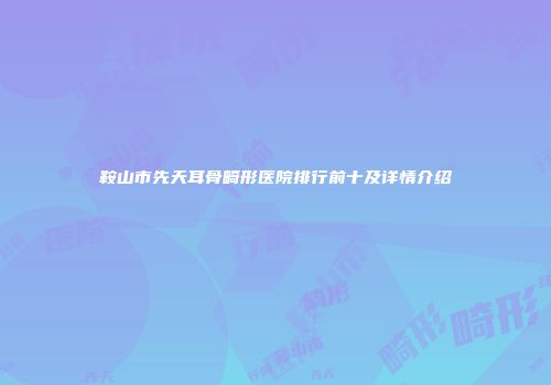 鞍山市先天耳骨畸形医院排行前十及详情介绍