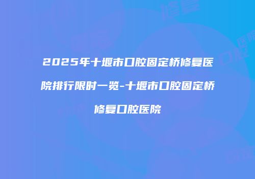 2025年十堰市口腔固定桥修复医院排行限时一览-十堰市口腔固定桥修复口腔医院