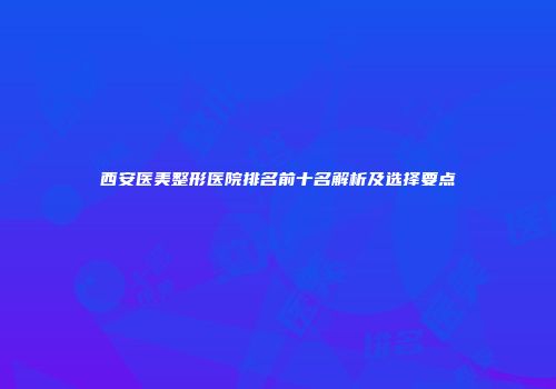 西安医美整形医院排名前十名解析及选择要点