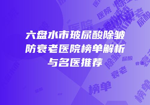 六盘水市玻尿酸除皱防衰老医院榜单解析与名医推荐
