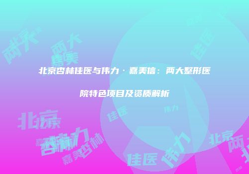 北京杏林佳医与伟力·嘉美信：两大整形医院特色项目及资质解析