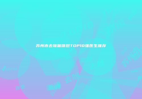 苏州市去除咖啡斑TOP10强医生推荐