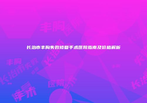 长治市丰胸失败修复手术医院指南及价格解析