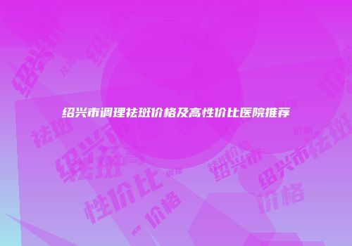 绍兴市调理祛斑价格及高性价比医院推荐