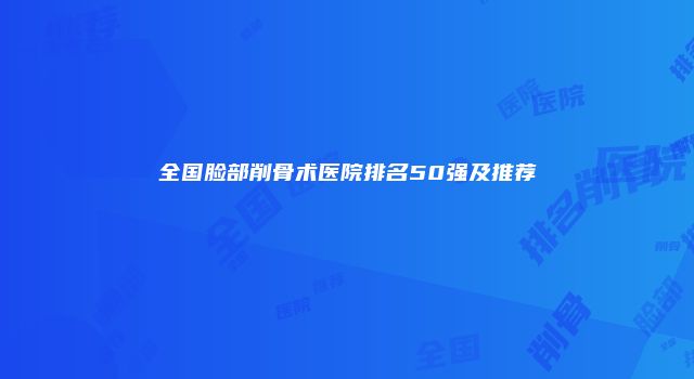 全国脸部削骨术医院排名50强及推荐