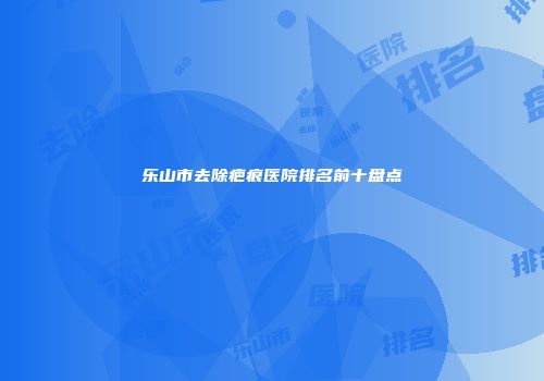乐山市去除疤痕医院排名前十盘点