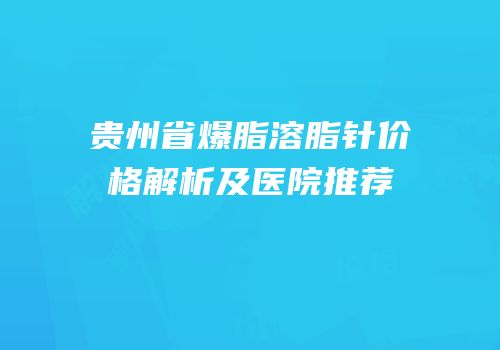 贵州省爆脂溶脂针价格解析及医院推荐
