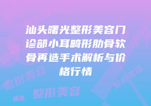 汕头曙光整形美容门诊部小耳畸形肋骨软骨再造手术解析与价格行情