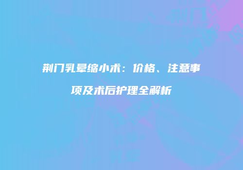 荆门乳晕缩小术：价格、注意事项及术后护理全解析