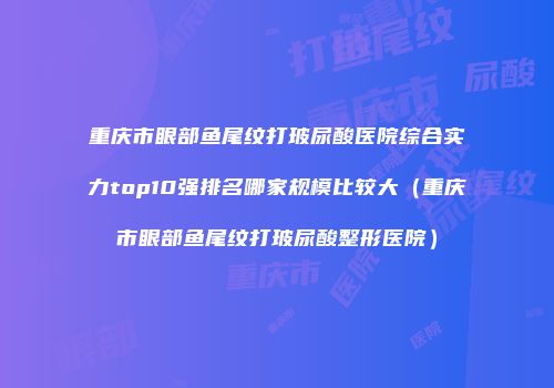 重庆市眼部鱼尾纹打玻尿酸医院综合实力top10强排名哪家规模比较大（重庆市眼部鱼尾纹打玻尿酸整形医院）