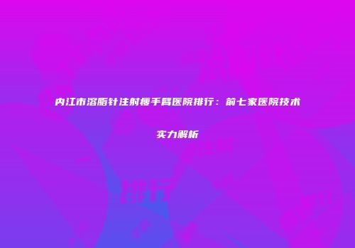 内江市溶脂针注射瘦手臂医院排行：前七家医院技术实力解析