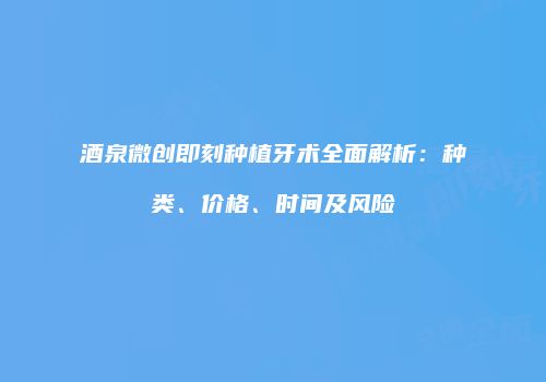 酒泉微创即刻种植牙术全面解析：种类、价格、时间及风险