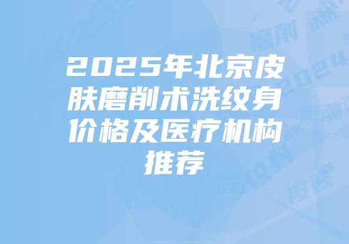 2025年北京皮肤磨削术洗纹身价格及医疗机构推荐
