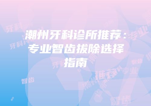 潮州牙科诊所推荐：专业智齿拔除选择指南