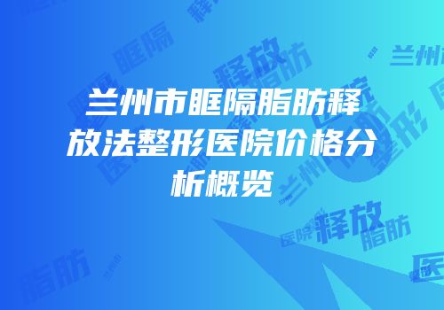 兰州市眶隔脂肪释放法整形医院价格分析概览