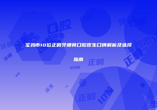 宝鸡市10位正畸牙槽骨口腔医生口碑解析及选择指南