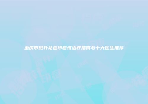 重庆市微针祛痘印痘坑治疗指南与十大医生推荐