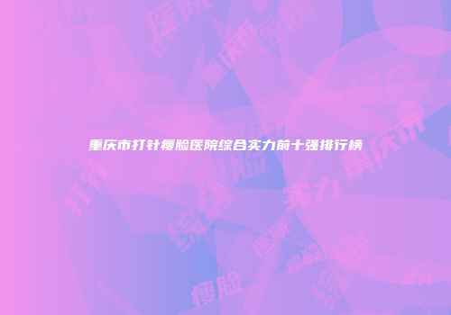 重庆市打针瘦脸医院综合实力前十强排行榜