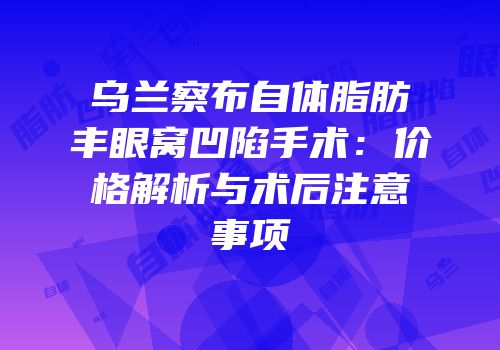 乌兰察布自体脂肪丰眼窝凹陷手术：价格解析与术后注意事项