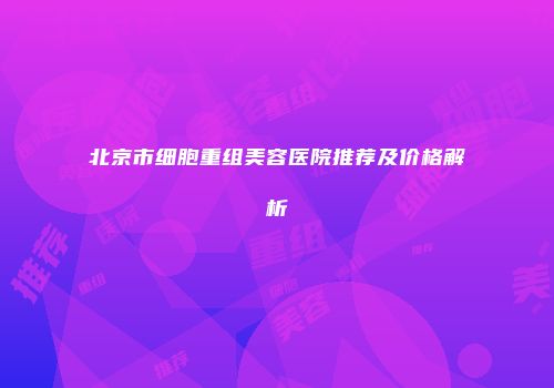 北京市细胞重组美容医院推荐及价格解析