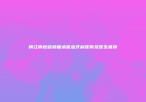 镇江市柱冠修复术优选牙科医院及医生推荐