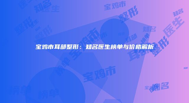 宝鸡市耳部整形：知名医生榜单与价格解析