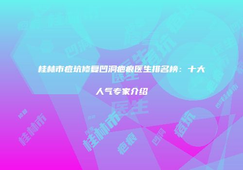 桂林市痘坑修复凹洞疤痕医生排名榜：十大人气专家介绍