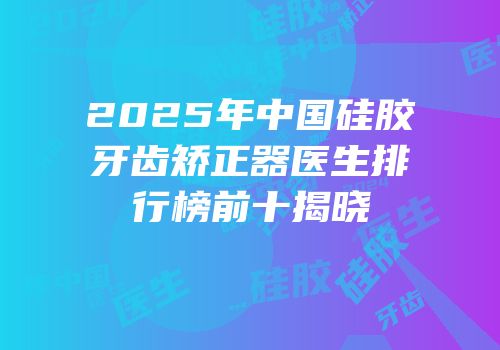 2025年中国硅胶牙齿矫正器医生排行榜前十揭晓