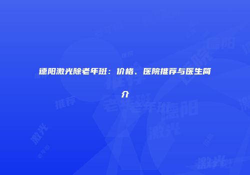德阳激光除老年斑：价格、医院推荐与医生简介