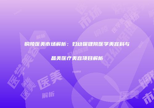 铜陵医美市场解析：妇幼保健院医学美容科与晶美医疗美容项目解析