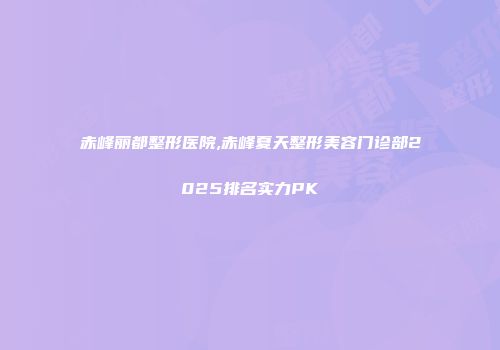 赤峰丽都整形医院,赤峰夏天整形美容门诊部2025排名实力PK