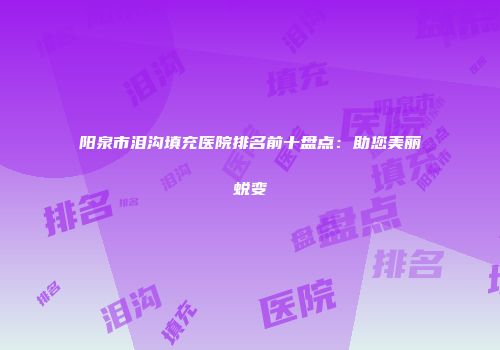 阳泉市泪沟填充医院排名前十盘点：助您美丽蜕变